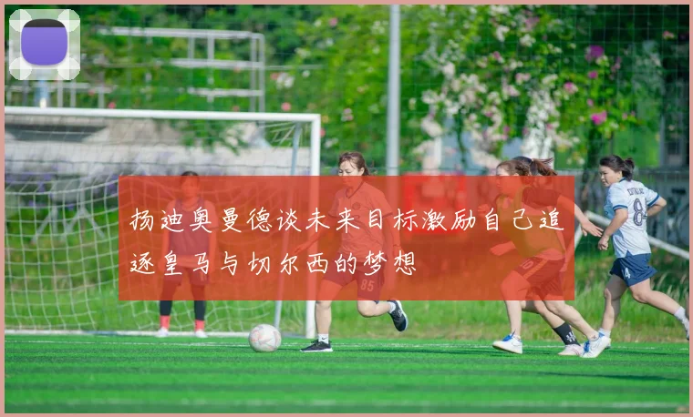 扬迪奥曼德谈未来目标激励自己追逐皇马与切尔西的梦想