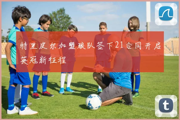 特里皮尔加盟狼队签下21合同开启英冠新征程