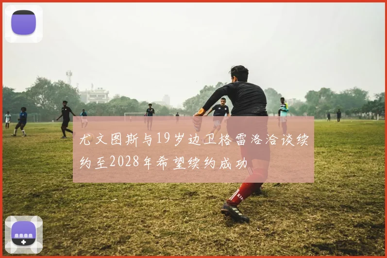 尤文图斯与19岁边卫格雷洛洽谈续约至2028年希望续约成功