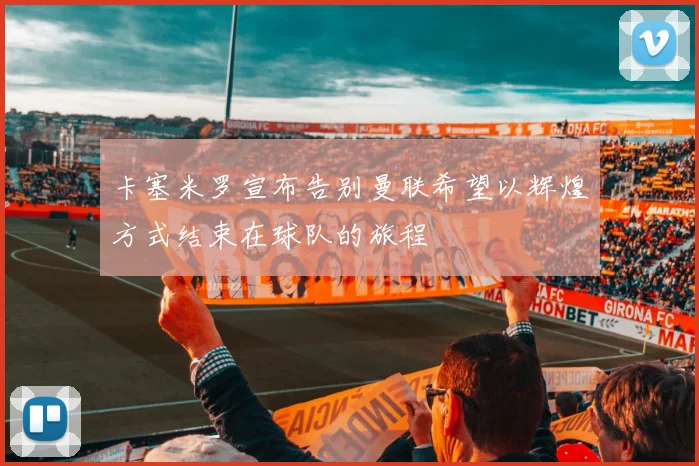 卡塞米罗宣布告别曼联希望以辉煌方式结束在球队的旅程
