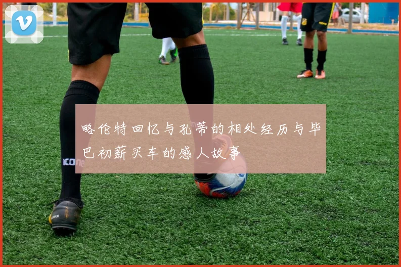 略伦特回忆与孔蒂的相处经历与毕巴初薪买车的感人故事