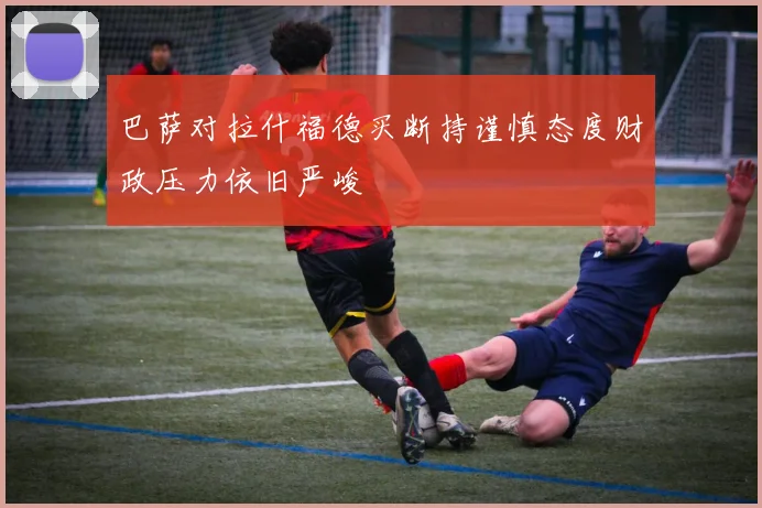 巴萨对拉什福德买断持谨慎态度财政压力依旧严峻