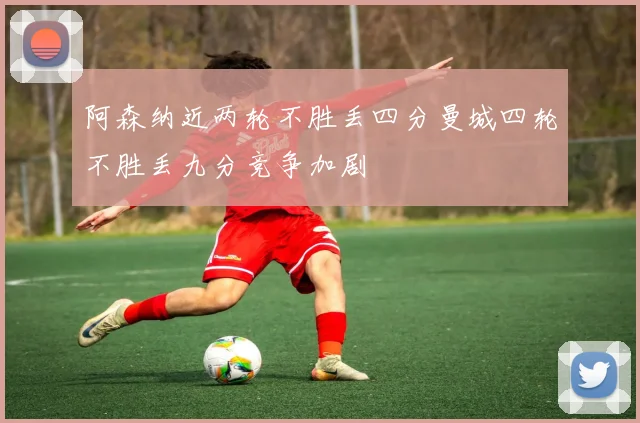 阿森纳近两轮不胜丢四分曼城四轮不胜丢九分竞争加剧