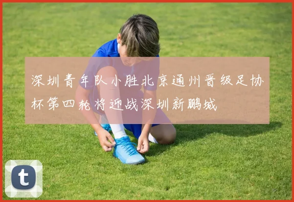 深圳青年队小胜北京通州晋级足协杯第四轮将迎战深圳新鹏城
