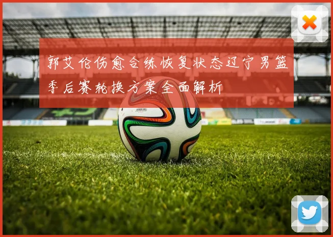 郭艾伦伤愈合练恢复状态辽宁男篮季后赛轮换方案全面解析