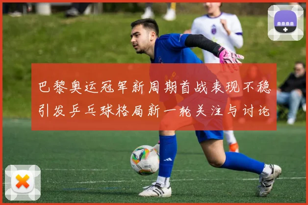 巴黎奥运冠军新周期首战表现不稳引发乒乓球格局新一轮关注与讨论